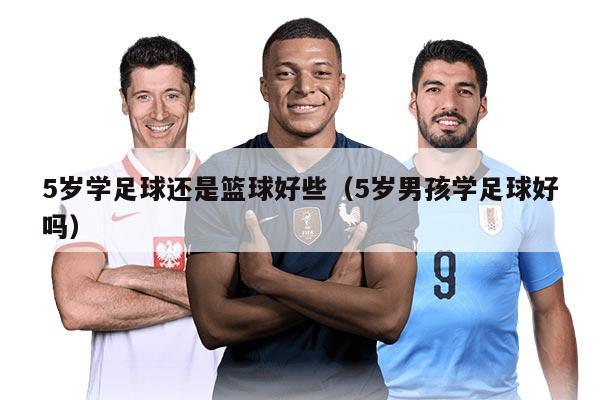 5歲學(xué)足球還是籃球好些（5歲男孩學(xué)足球好嗎）