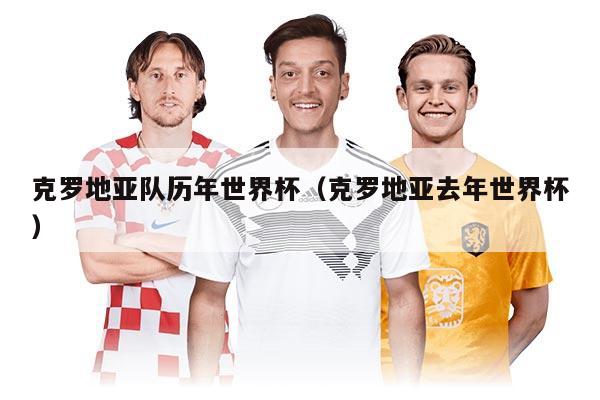 克羅地亞隊(duì)歷年世界杯（克羅地亞去年世界杯）
