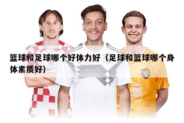 籃球和足球哪個(gè)好體力好（足球和籃球哪個(gè)身體素質(zhì)好）