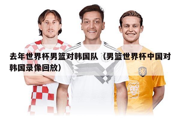 去年世界杯男籃對韓國隊（男籃世界杯中國對韓國錄像回放）