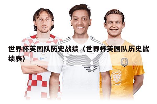 世界杯英國(guó)隊(duì)歷史戰(zhàn)績(jī)（世界杯英國(guó)隊(duì)歷史戰(zhàn)績(jī)表）