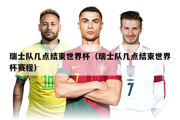 瑞士隊幾點結束世界杯（瑞士隊幾點結束世界杯賽程）