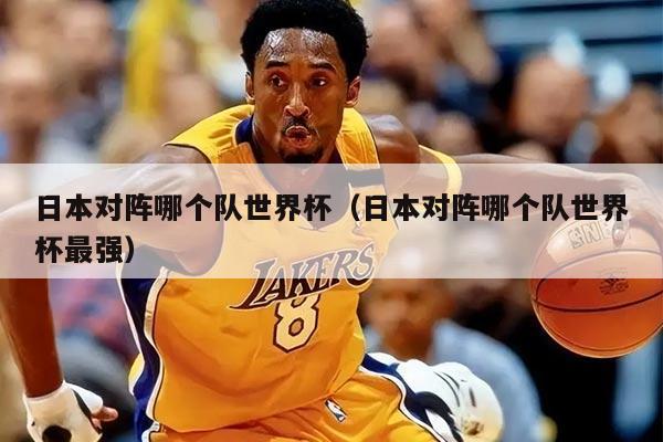 日本對(duì)陣哪個(gè)隊(duì)世界杯（日本對(duì)陣哪個(gè)隊(duì)世界杯最強(qiáng)）