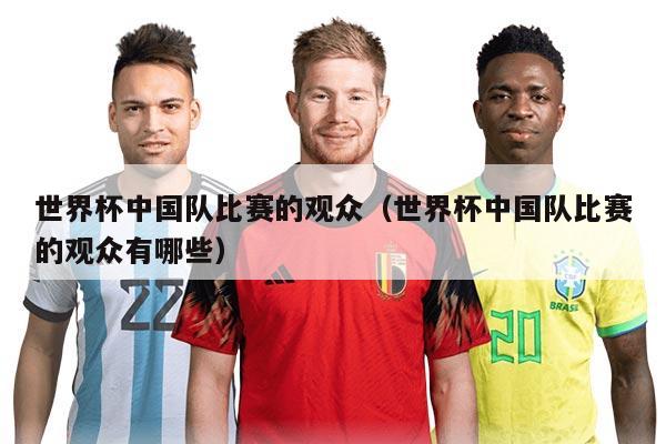 世界杯中國隊(duì)比賽的觀眾（世界杯中國隊(duì)比賽的觀眾有哪些）