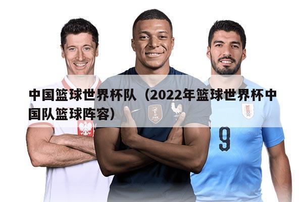 中國籃球世界杯隊（2022年籃球世界杯中國隊籃球陣容）