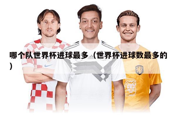 哪個(gè)隊(duì)世界杯進(jìn)球最多（世界杯進(jìn)球數(shù)最多的）
