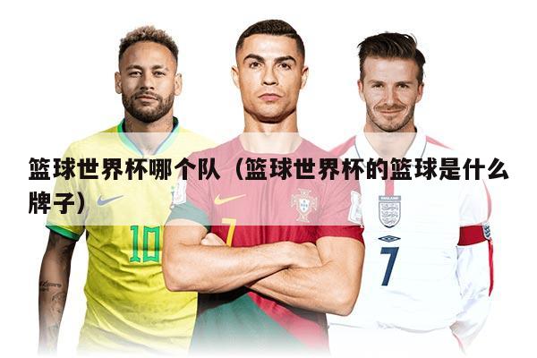籃球世界杯哪個(gè)隊(duì)（籃球世界杯的籃球是什么牌子）
