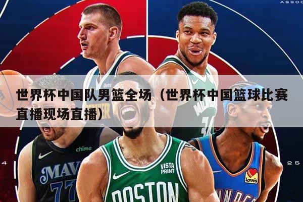 世界杯中國隊(duì)男籃全場（世界杯中國籃球比賽直播現(xiàn)場直播）