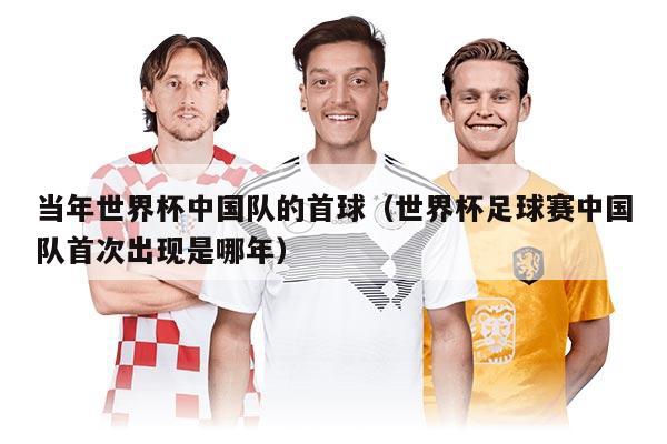 當(dāng)年世界杯中國隊的首球（世界杯足球賽中國隊首次出現(xiàn)是哪年）