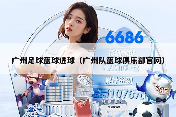 廣州足球籃球進球（廣州隊籃球俱樂部官網(wǎng)）