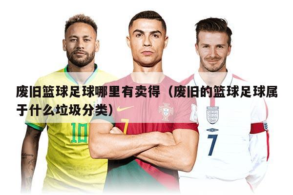 廢舊籃球足球哪里有賣得(廢舊的籃球足球屬于什么垃圾分類)