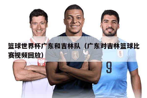 籃球世界杯廣東和吉林隊（廣東對吉林籃球比賽視頻回放）