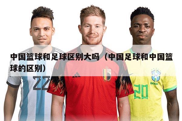 中國籃球和足球區(qū)別大嗎（中國足球和中國籃球的區(qū)別）