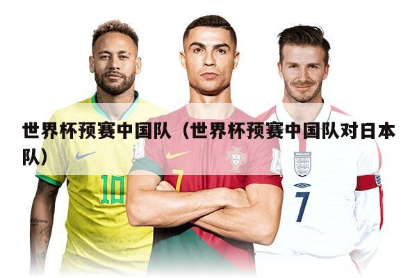 世界杯預(yù)賽中國(guó)隊(duì)（世界杯預(yù)賽中國(guó)隊(duì)對(duì)日本隊(duì)）