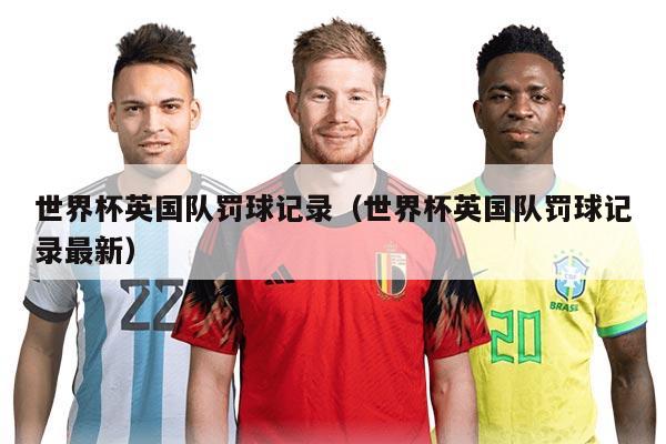 世界杯英國(guó)隊(duì)罰球記錄（世界杯英國(guó)隊(duì)罰球記錄最新）