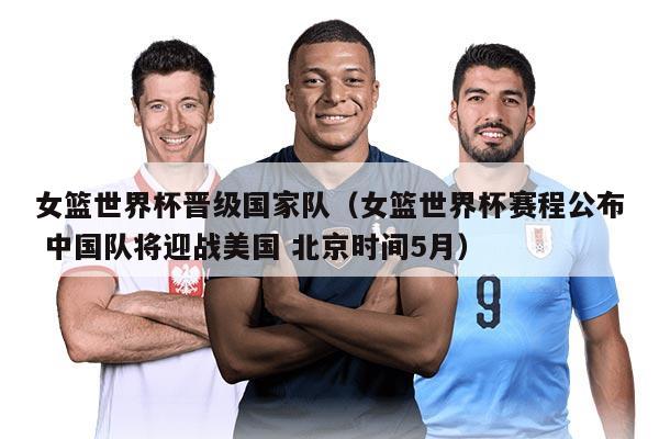 女籃世界杯晉級國家隊（女籃世界杯賽程公布 中國隊將迎戰(zhàn)美國 北京時間5月）