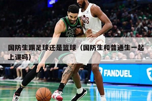 國防生踢足球還是籃球（國防生和普通生一起上課嗎）