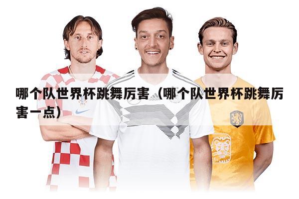 哪個(gè)隊(duì)世界杯跳舞厲害（哪個(gè)隊(duì)世界杯跳舞厲害一點(diǎn)）