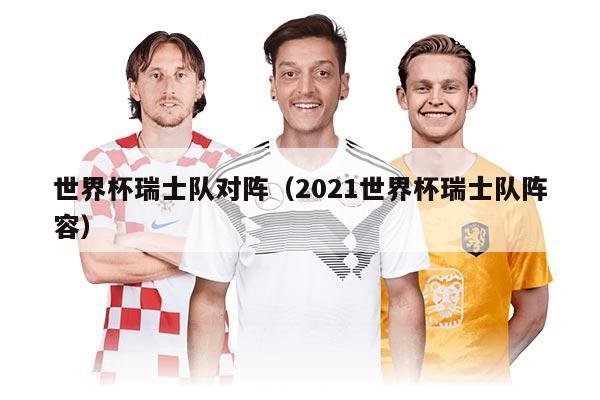 世界杯瑞士隊(duì)對(duì)陣（2021世界杯瑞士隊(duì)陣容）