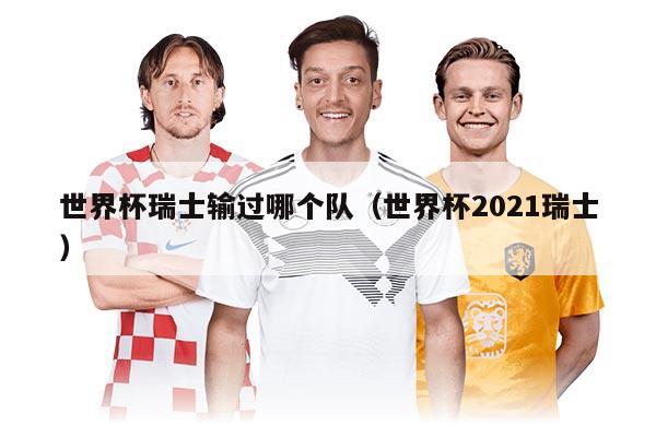 世界杯瑞士輸過哪個(gè)隊(duì)（世界杯2021瑞士）