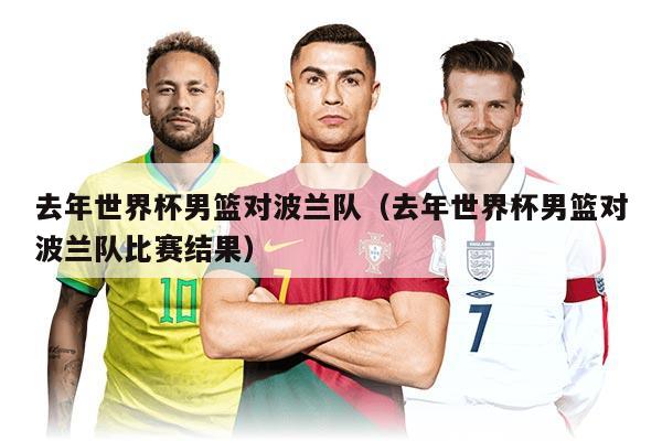 去年世界杯男籃對(duì)波蘭隊(duì)（去年世界杯男籃對(duì)波蘭隊(duì)比賽結(jié)果）