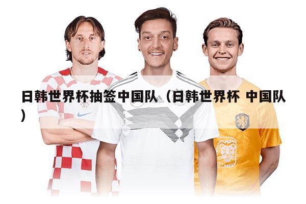 日韓世界杯抽簽中國(guó)隊(duì)（日韓世界杯 中國(guó)隊(duì)）