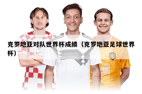 克羅地亞對隊世界杯成績（克羅地亞足球世界杯）