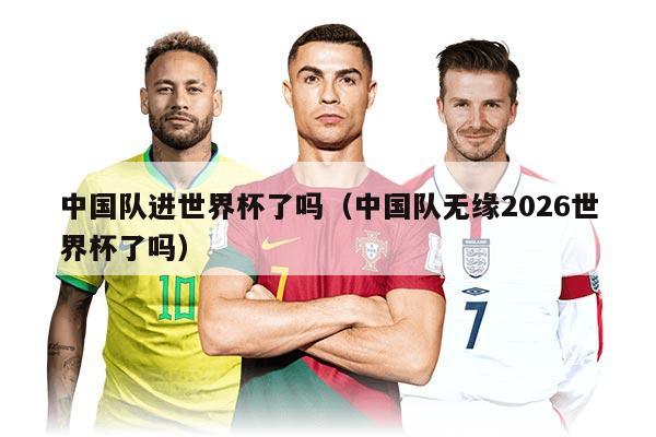 中國隊進世界杯了嗎（中國隊無緣2026世界杯了嗎）