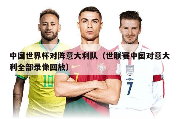 中國世界杯對陣意大利隊（世聯賽中國對意大利全部錄像回放）