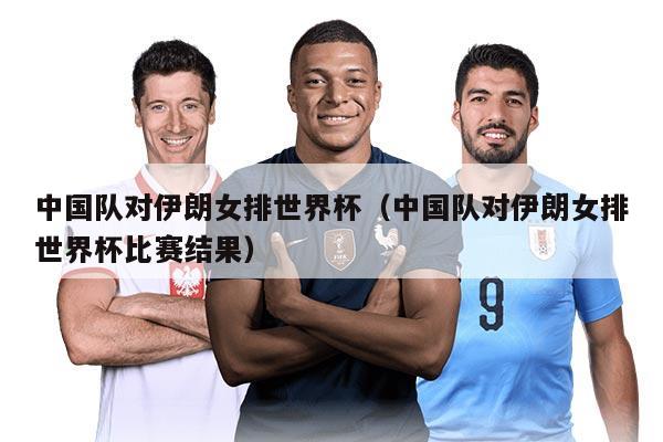 中國隊對伊朗女排世界杯（中國隊對伊朗女排世界杯比賽結(jié)果）