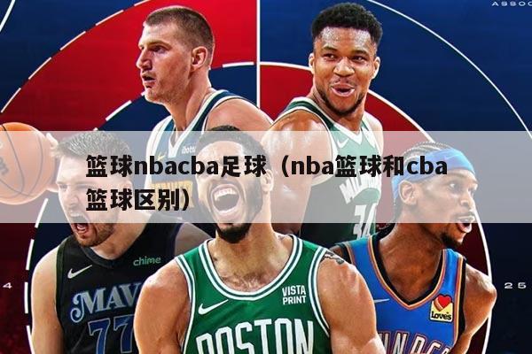 籃球nbacba足球（nba籃球和cba籃球區(qū)別）