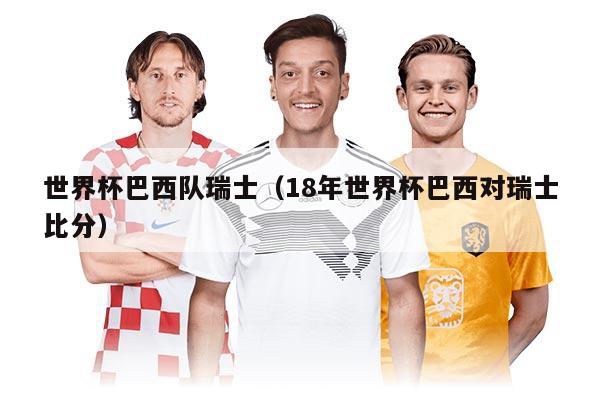 世界杯巴西隊(duì)瑞士（18年世界杯巴西對(duì)瑞士比分）