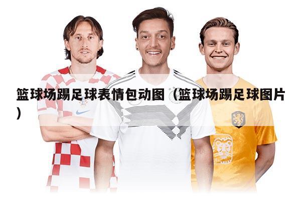 籃球場踢足球表情包動圖（籃球場踢足球圖片）