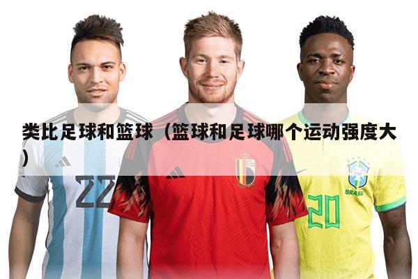 類比足球和籃球（籃球和足球哪個(gè)運(yùn)動強(qiáng)度大）