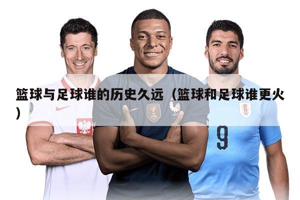 籃球與足球誰(shuí)的歷史久遠(yuǎn)（籃球和足球誰(shuí)更火）