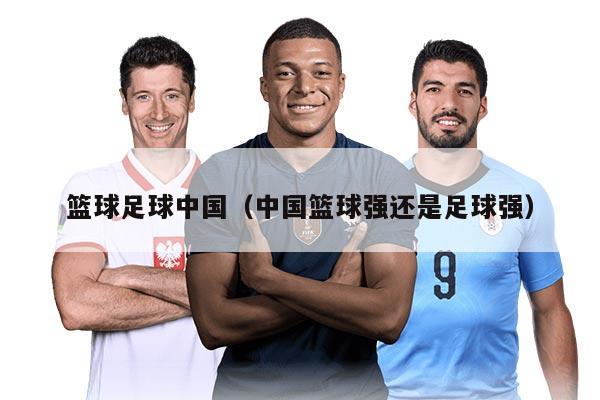 籃球足球中國(guó)（中國(guó)籃球強(qiáng)還是足球強(qiáng)）