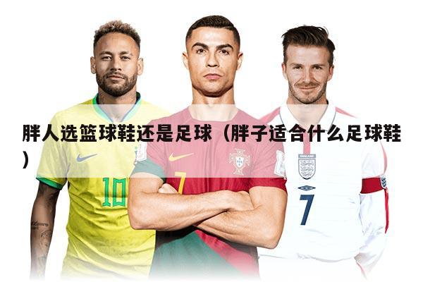 胖人選籃球鞋還是足球（胖子適合什么足球鞋）