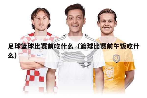 足球籃球比賽前吃什么（籃球比賽前午飯吃什么）
