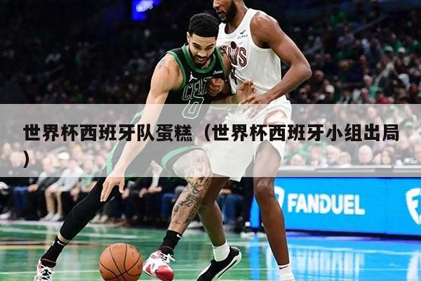 世界杯西班牙隊(duì)蛋糕（世界杯西班牙小組出局）