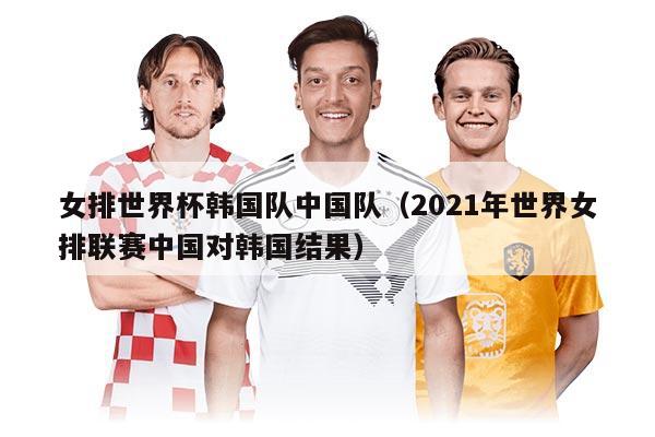 女排世界杯韓國(guó)隊(duì)中國(guó)隊(duì)（2021年世界女排聯(lián)賽中國(guó)對(duì)韓國(guó)結(jié)果）