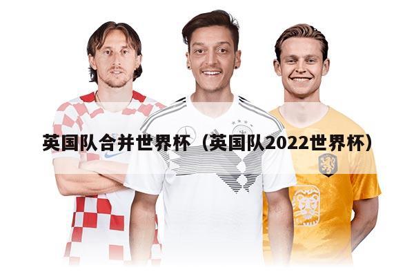 英國隊合并世界杯（英國隊2022世界杯）