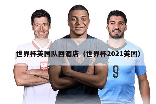 世界杯英國隊(duì)回酒店（世界杯2021英國）