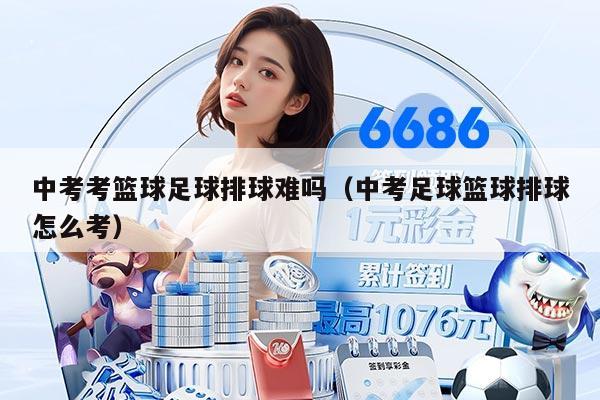 中考考籃球足球排球難嗎（中考足球籃球排球怎么考）