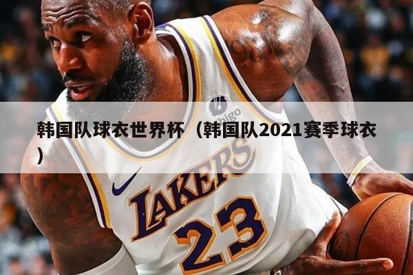 韓國隊球衣世界杯（韓國隊2021賽季球衣）