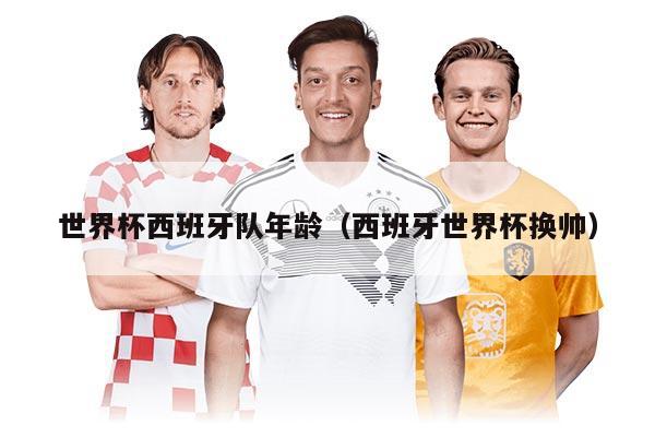世界杯西班牙隊(duì)年齡（西班牙世界杯換帥）