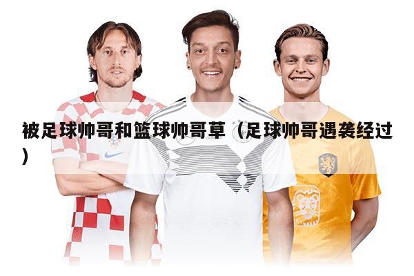 被足球帥哥和籃球帥哥草（足球帥哥遇襲經(jīng)過）