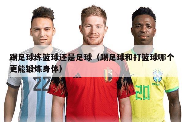 踢足球練籃球還是足球（踢足球和打籃球哪個更能鍛煉身體）