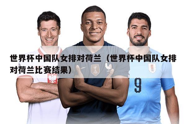 世界杯中國隊女排對荷蘭（世界杯中國隊女排對荷蘭比賽結(jié)果）