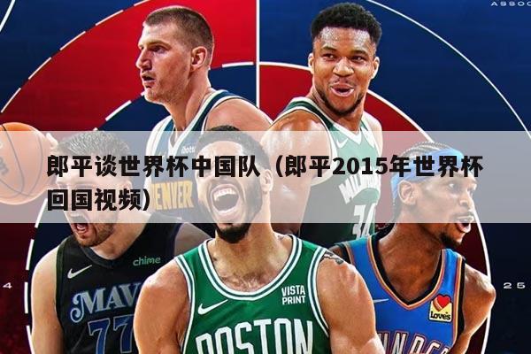 郎平談世界杯中國(guó)隊(duì)（郎平2015年世界杯回國(guó)視頻）