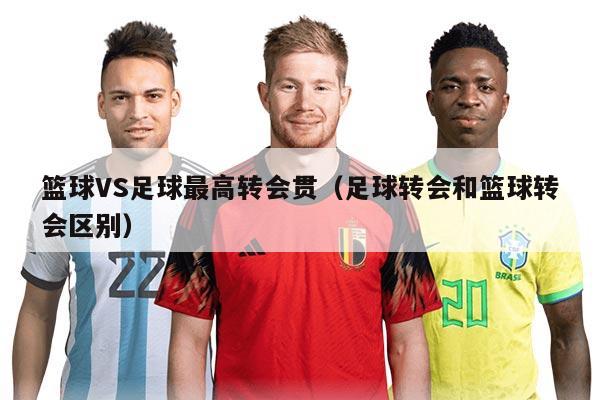 籃球VS足球最高轉(zhuǎn)會貫（足球轉(zhuǎn)會和籃球轉(zhuǎn)會區(qū)別）
